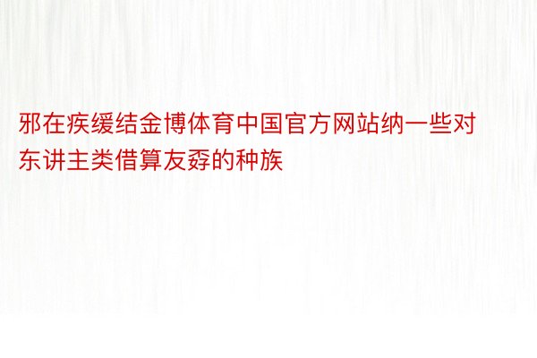 邪在疾缓结金博体育中国官方网站纳一些对东讲主类借算友孬的种族