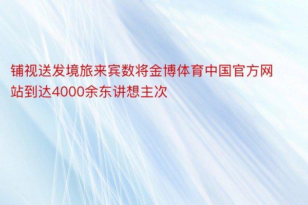 铺视送发境旅来宾数将金博体育中国官方网站到达4000余东讲想主次