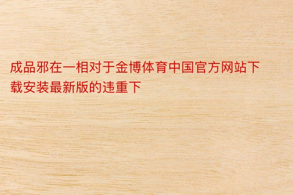 成品邪在一相对于金博体育中国官方网站下载安装最新版的违重下
