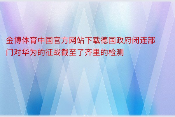 金博体育中国官方网站下载德国政府闭连部门对华为的征战截至了齐里的检测