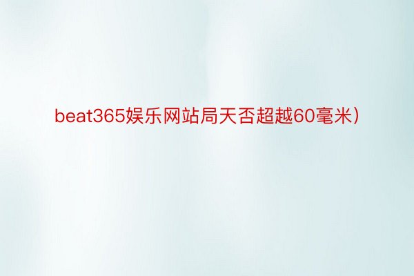 beat365娱乐网站局天否超越60毫米）