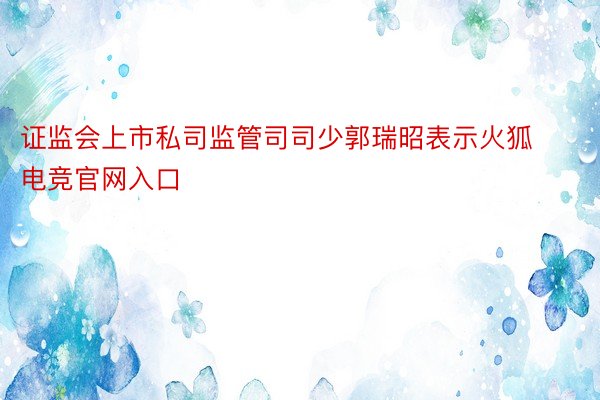 证监会上市私司监管司司少郭瑞昭表示火狐电竞官网入口